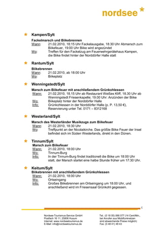 Kampen/Sylt
Fackelmarsch und Biikebrennen
Wann:    21.02.2010, 18:15 Uhr Fackelausgabe, 18:30 Uhr Abmarsch zum
         Biikefeuer, 19:00 Uhr Biike wird angezündet
Wo:      Treffen für den Fackelzug am Feuerwehrgerätehaus Kampen,
         die Biike findet hinter der Norddörfer Halle statt

Rantum/Sylt
Biikebrennen
Wann:     21.02.2010, ab 18:00 Uhr
Wo:       Biikeplatz

Wenningstedt/Sylt
Marsch zum Biikefeuer mit anschließendem Grünkohlessen
Wann:    21.02.2010, 18.15 Uhr ab Restaurant Weißes Kliff, 18.30 Uhr ab
         Wenningstedt Friesenkapelle; 19.00 Uhr: Anzünden der Biike
Wo:      Biikeplatz hinter der Norddörfer Halle
Info:    Grünkohlessen in der Norddörfer Halle (p. P. 13,50 €),
         Reservierung unter Tel. 0171 – 8312168

Westerland/Sylt
Marsch des Westerländer Musikzugs zum Biikefeuer
Wann:    21.02.2010, 18:30 Uhr
Wo:      Treffpunkt an der Nicolaikirche. Das größte Biike Feuer der Insel
         befindet sich im Süden Westerlands, direkt in den Dünen.

Tinnum/Sylt
Marsch zum Biikefeuer
Wann:    21.02.2010, 18:00 Uhr
Wo:      Tinnum-Burg
Info:    In der Tinnum-Burg findet traditionell die Biike um 18:00 Uhr
         statt, der Marsch startet eine halbe Stunde früher um 17:30 Uhr.

Keitum/Sylt
Biikebrennen mit anschließendem Grünkohlessen
Wann:     21.02.2010, 18:00 Uhr
Wo:       Ortseingang
Info:     Großes Biikebrennen am Ortseingang um 18:00 Uhr, und
          anschließend wird im Friesensaal Grünkohl gegessen.




                                                                                      6

        Nordsee-Tourismus-Service GmbH       Tel.: (0 18 05) 066 077 (14 Cent/Min.,
        Postfach 16 11, 25806 Husum          bei Anrufen aus Mobilfunknetzen
        Internet: www.nordseetourismus.de    sind abweichende Preise möglich)
        E-Mail: info@nordseetourismus.de     Fax: (0 48 41) 48 43
 