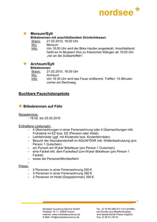 Morsum/Sylt
        Biikebrennen mit anschließendem Grünkohlessen
        Wann:     21.02.2010, 18:00 Uhr
        Wo:       Morsum
        Info:     Um 18:00 Uhr wird der Biike Haufen angesteckt. Anschließend
                  heißt es im Muasem Hüs zu friesischen Klängen ab 19:00 Uhr
                  „ran an die Süßkartoffeln“.

        Archsum/Sylt
        Biikebrennen
        Wann:     21.02.2010, 18:30 Uhr
        Wo:       Archsum
        Info:     Um 18:30 Uhr wird das Feuer entflammt, Treffen: 15 Minuten
                  vorher am Deichweg.


Buchbare Pauschalangebote


   Biikebrennen auf Föhr

Reisetermine:
      - 18.02. bis 25.02.2010

Enthaltene Leistungen:
      - 4 Übernachtungen in einer Ferienwohnung oder 4 Übernachtungen inkl.
         Frühstück im EZ bzw. DZ (Pension oder Hotel),
      - Leihfahrräder (ggf. mit Kindersitz bzw. Kinderfahrräder)
      - Besuch der Saunalandschaft im AQUAFÖHR inkl. Wellenbadnutzung (pro
         Person 1 Gutschein)
      - ein Punsch am Wyker Biikefeuer (pro Person 1 Gutschein)
      - eine Fackel inkl. dem Fackellauf zum Wyker Biikefeuer (pro Person 1
         Fackel)
      - sowie die Personenfährüberfahrt
      -
Preise:
      - 2 Personen in einer Ferienwohnung 250 €
      - 4 Personen in einer Ferienwohnung 360 €
      - 2 Personen im Hotel (Doppelzimmer) 390 €




                                                                                             7

                Nordsee-Tourismus-Service GmbH      Tel.: (0 18 05) 066 077 (14 Cent/Min.,
                Postfach 16 11, 25806 Husum         bei Anrufen aus Mobilfunknetzen
                Internet: www.nordseetourismus.de   sind abweichende Preise möglich)
                E-Mail: info@nordseetourismus.de    Fax: (0 48 41) 48 43
 