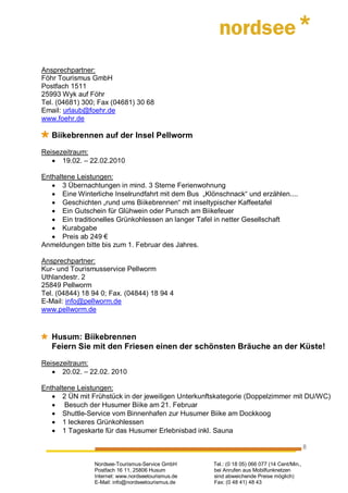 Ansprechpartner:
Föhr Tourismus GmbH
Postfach 1511
25993 Wyk auf Föhr
Tel. (04681) 300; Fax (04681) 30 68
Email: urlaub@foehr.de
www.foehr.de

   Biikebrennen auf der Insel Pellworm

Reisezeitraum:
   • 19.02. – 22.02.2010

Enthaltene Leistungen:
   • 3 Übernachtungen in mind. 3 Sterne Ferienwohnung
   • Eine Winterliche Inselrundfahrt mit dem Bus „Klönschnack“ und erzählen....
   • Geschichten „rund ums Biikebrennen“ mit inseltypischer Kaffeetafel
   • Ein Gutschein für Glühwein oder Punsch am Biikefeuer
   • Ein traditionelles Grünkohlessen an langer Tafel in netter Gesellschaft
   • Kurabgabe
   • Preis ab 249 €
Anmeldungen bitte bis zum 1. Februar des Jahres.

Ansprechpartner:
Kur- und Tourismusservice Pellworm
Uthlandestr. 2
25849 Pellworm
Tel. (04844) 18 94 0; Fax. (04844) 18 94 4
E-Mail: info@pellworm.de
www.pellworm.de


   Husum: Biikebrennen
   Feiern Sie mit den Friesen einen der schönsten Bräuche an der Küste!

Reisezeitraum:
   • 20.02. – 22.02. 2010

Enthaltene Leistungen:
   • 2 ÜN mit Frühstück in der jeweiligen Unterkunftskategorie (Doppelzimmer mit DU/WC)
   • Besuch der Husumer Biike am 21. Februar
   • Shuttle-Service vom Binnenhafen zur Husumer Biike am Dockkoog
   • 1 leckeres Grünkohlessen
   • 1 Tageskarte für das Husumer Erlebnisbad inkl. Sauna

                                                                                              8

                Nordsee-Tourismus-Service GmbH       Tel.: (0 18 05) 066 077 (14 Cent/Min.,
                Postfach 16 11, 25806 Husum          bei Anrufen aus Mobilfunknetzen
                Internet: www.nordseetourismus.de    sind abweichende Preise möglich)
                E-Mail: info@nordseetourismus.de     Fax: (0 48 41) 48 43
 