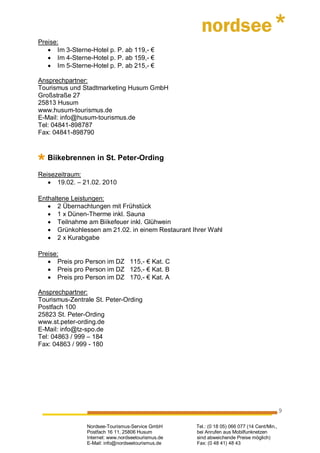 Preise:
   • Im 3-Sterne-Hotel p. P. ab 119,- €
   • Im 4-Sterne-Hotel p. P. ab 159,- €
   • Im 5-Sterne-Hotel p. P. ab 215,- €

Ansprechpartner:
Tourismus und Stadtmarketing Husum GmbH
Großstraße 27
25813 Husum
www.husum-tourismus.de
E-Mail: info@husum-tourismus.de
Tel: 04841-898787
Fax: 04841-898790


   Biikebrennen in St. Peter-Ording

Reisezeitraum:
   • 19.02. – 21.02. 2010

Enthaltene Leistungen:
   • 2 Übernachtungen mit Frühstück
   • 1 x Dünen-Therme inkl. Sauna
   • Teilnahme am Biikefeuer inkl. Glühwein
   • Grünkohlessen am 21.02. in einem Restaurant Ihrer Wahl
   • 2 x Kurabgabe

Preise:
   • Preis pro Person im DZ 115,- € Kat. C
   • Preis pro Person im DZ 125,- € Kat. B
   • Preis pro Person im DZ 170,- € Kat. A

Ansprechpartner:
Tourismus-Zentrale St. Peter-Ording
Postfach 100
25823 St. Peter-Ording
www.st.peter-ording.de
E-Mail: info@tz-spo.de
Tel: 04863 / 999 – 184
Fax: 04863 / 999 - 180




                                                                                             9

                Nordsee-Tourismus-Service GmbH      Tel.: (0 18 05) 066 077 (14 Cent/Min.,
                Postfach 16 11, 25806 Husum         bei Anrufen aus Mobilfunknetzen
                Internet: www.nordseetourismus.de   sind abweichende Preise möglich)
                E-Mail: info@nordseetourismus.de    Fax: (0 48 41) 48 43
 