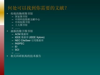 何处可以找到你需要的文献？ 传统的物理图书馆 国家图书馆 中国科技情报文献中心 中科院图书馆 工大图书馆 …… 虚拟的数字图书馆 ACM 数据库 IEEE 数据库 (IEEE Xplore) NEC CiteSeer 引用数据库 INSPEC EI SCI …… 相关科研机构的技术报告 
