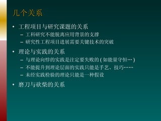 几个关系 工程项目与研究课题的关系 工科研究不能脱离应用背景的支撑 研究性工程项目进展需要关键技术的突破 理论与实践的关系 与理论向悖的实践是注定要失败的 ( 如能量守恒… ) 不能提升到理论层面的实践只能是手艺、技巧…… 未经实践检验的理论只能是一种假设 磨刀与砍柴的关系 