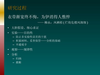 研究过程 衣带渐宽终不悔，为伊消得人憔悴 —— 柳永：凤栖梧 ( 伫倚危楼风细细 ) 大胆假设、细心求证 实验——目的性 防止非实验性误差的干扰 积累材料、妥善保管——分析的基础 不避艰辛 观察——规律性 分析 归纳 推断 