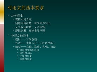 对论文的基本要求 总体要求 谋篇布局合理 问题阐述清楚，研究重点突出 文字叙述清楚，文笔流畅 逻辑判断、理论推导严谨 各部分的要求 题目——言简意赅 作者——责任与分工 ( 匿名投稿 ) 摘要——完整、准确、客观、简洁 研究的对象和范围 采用的方法 主要的结果 重要的结论 
