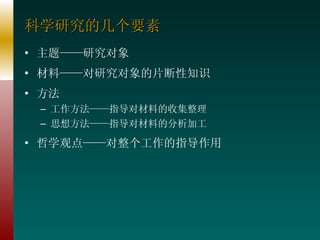 科学研究的几个要素 主题——研究对象 材料——对研究对象的片断性知识 方法 工作方法——指导对材料的收集整理 思想方法——指导对材料的分析加工 哲学观点——对整个工作的指导作用 