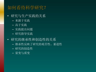 如何看待科学研究？ 研究与生产实践的关系 来源于实践 高于实践 实践提出问题 研究指导实践 研究的继承性和创造性的关系 继承性反映了研究的艰苦性、累进性 研究的创造性 量变与质变 