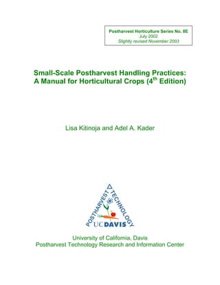 Postharvest Horticulture Series No. 8E
July 2002
Slightly revised November 2003
Small-Scale Postharvest Handling Practices:
A Manual for Horticultural Crops (4th
Edition)
Lisa Kitinoja and Adel A. Kader
University of California, Davis
Postharvest Technology Research and Information Center
 