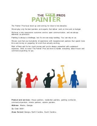 The Painter Pros have been up and running for close to two decades.
We employ only the best painters and experts that deliver work on time and on budget.
We have a very responsive customer service, open communication, and we always
delivered as promised.
Painting is always a challenge, but it’s one we enjoy tackling. You can rely on us.
We are sure that you had plenty of experience with inexperienced painters that spend more
time and money on preparing for work than actually working.
Most of them ask for too much money and you’re always presented with unplanned
expanses. Well, no more! The Painter Pros are here to handle everything about house and
commercial painting for you.
Product and services - House painters, residential painters, painting contractor,
commercial painters, interior painters, exterior painters.
Address- Atlanta, Georgia
Zip Code 30301
Areas Served: Georgia, North Carolina, South Carolina
 