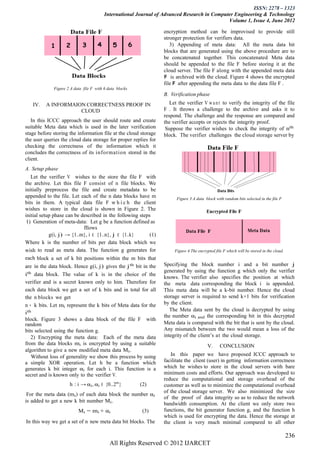 ISSN: 2278 – 1323
                                         International Journal of Advanced Research in Computer Engineering & Technology
                                                                                             Volume 1, Issue 4, June 2012

                                                                  encryption method can be improvised to provide still
                                                                  stronger protection for verifiers data.
                                                                     3) Appending of meta data: All the meta data bit
                                                                  blocks that are generated using the above procedure are to
                                                                  be concatenated together. This concatenated Meta data
                                                                  should be appended to the file F before storing it at the
                                                                  cloud server. The file F along with the appended meta data
                                                                  e
                                                                  F is archived with the cloud. Figure 4 shows the encrypted
                                                                       e
                                                                  file F after appending the meta data to the data file F .
             Figure 2 A data file F with 6 data blocks
                                                                  B. Verification phase
   IV.   A INFORMAION CORRECTNESS PROOF IN                           Let the verifier V w a n t to verify the integrity of the file
                    CLOUD                                         F . It throws a challenge to the archive and asks it to
                                                                  respond. The challenge and the response are compared and
   In this ICCC approach the user should route and create         the verifier accepts or rejects the integrity proof.
suitable Meta data which is used in the later verification         Suppose the verifier wishes to check the integrity of nth
stage before storing the information file at the cloud storage    block. The verifier challenges the cloud storage server by
the user queries the cloud data storage for proper replies for
checking the correctness of the information which it
concludes the correctness of its information stored in the
client.
A. Setup phase
   Let the verifier V wishes to the store the file F with
the archive. Let this file F consist of n file blocks. We
initially preprocess the file and create metadata to be
appended to the file. Let each of the n data blocks have m              Figure 3 A data block with random bits selected in the file F
bits in them. A typical data file F w h i c h the client
wishes to store in the cloud is shown in Figure 2. The
initial setup phase can be described in the following steps
 1) Generation of meta-data: Let g be a function defined as
                            fllows
            g(i, j) → {1..m}, i ∈ {1..n}, j ∈ {1..k}       (1)
Where k is the number of bits per data block which we
wish to read as meta data. The function g generates for                Figure 4 The encrypted file F which will be stored in the cloud.
each block a set of k bit positions within the m bits that
are in the data block. Hence g(i, j) gives the j th bit in the    Specifying the block number i and a bit number j
                                                                  generated by using the function g which only the verifier
ith data block. The value of k is in the choice of the
                                                                  knows. The verifier also specifies the position at which
verifier and is a secret known only to him. Therefore for         the meta data corresponding the block i is appended.
each data block we get a set of k bits and in total for all       This meta data will be a k-bit number. Hence the cloud
the n blocks we get                                               storage server is required to send k+1 bits for verification
n ∗ k bits. Let mi represent the k bits of Meta data for the      by the client.
                                                                     The Meta data sent by the cloud is decrypted by using
ith
                                                                  the number αi and the corresponding bit in this decrypted
block. Figure 3 shows a data block of the file F with
random                                                            Meta data is compared with the bit that is sent by the cloud.
bits selected using the function g.                               Any mismatch between the two would mean a loss of the
   2) Encrypting the meta data: Each of the meta data             integrity of the client’s at the cloud storage.
from the data blocks mi is encrypted by using a suitable                                  V.     CONCLUSION
algorithm to give a new modified meta data Mi .
   Without loss of generality we show this process by using          In this paper we have proposed ICCC approach to
a simple XOR operation. Let h be a function which                 facilitate the client (user) in getting information correctness
generates k bit integer αi for each i. This function is a         which he wishes to store in the cloud servers with bare
secret and is known only to the verifier V.                       minimum costs and efforts. Our approach was developed to
                                                                  reduce the computational and storage overhead of the
                     h : i → αi , αi ∈ {0..2n }          (2)      customer as well as to minimize the computational overhead
                                                                  of the cloud storage server. We also minimized the size
 For the meta data (mi ) of each data block the number αi
                                                                  of the proof of data integrity so as to reduce the network
is added to get a new k bit number Mi .
                                                                  bandwidth consumption. At the client we only store two
                          Mi = mi + αi                    (3)     functions, the bit generator function g, and the function h
                                                                  which is used for encrypting the data. Hence the storage at
In this way we get a set of n new meta data bit blocks. The       the client is very much minimal compared to all other

                                                                                                                                          236
                                            All Rights Reserved © 2012 IJARCET
 