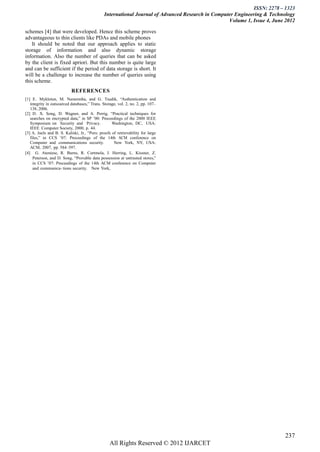 ISSN: 2278 – 1323
                                               International Journal of Advanced Research in Computer Engineering & Technology
                                                                                                   Volume 1, Issue 4, June 2012

schemes [4] that were developed. Hence this scheme proves
advantageous to thin clients like PDAs and mobile phones
    It should be noted that our approach applies to static
storage of information and also dynamic storage
information. Also the number of queries that can be asked
by the client is fixed apriori. But this number is quite large
and can be sufficient if the period of data storage is short. It
will be a challenge to increase the number of queries using
this scheme.
                           REFERENCES
[1] E . Mykletun, M. Narasimha, and G. Tsudik, “Authentication and
   integrity in outsourced databases,” Trans. Storage, vol. 2, no. 2, pp. 107–
   138, 2006.
[2] D . X. Song, D. Wagner, and A. Perrig, “Practical techniques for
   searches on encrypted data,” in SP ’00: Proceedings of the 2000 IEEE
   Symposium on Security and Privacy.              Washington, DC, USA:
   IEEE Computer Society, 2000, p. 44.
[3] A. Juels and B. S. Kaliski, Jr., “Pors: proofs of retrievability for large
   files,” in CCS ’07: Proceedings of the 14th ACM conference on
   Computer and communications security.            New York, NY, USA:
   ACM, 2007, pp. 584–597.
[4] G. Ateniese, R. Burns, R. Curtmola, J. Herring, L. Kissner, Z.
     Peterson, and D. Song, “Provable data possession at untrusted stores,”
     in CCS ’07: Proceedings of the 14th ACM conference on Computer
     and communica- tions security. New York,




                                                                                                                          237
                                                  All Rights Reserved © 2012 IJARCET
 
