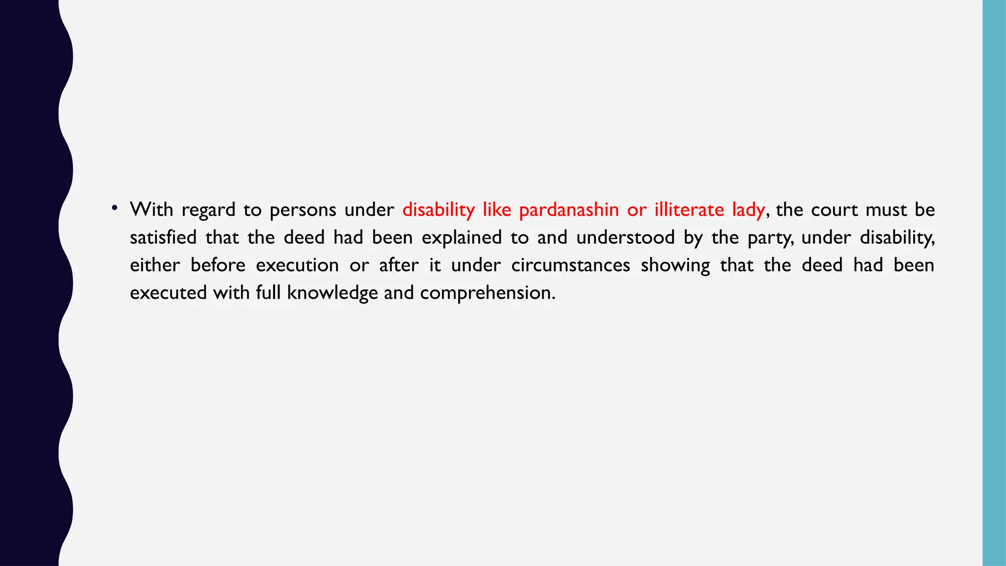 • With regard to persons under disability like pardanashin or illiterate lady, the court must be
satisfied that the deed had been explained to and understood by the party, under disability,
either before execution or after it under circumstances showing that the deed had been
executed with full knowledge and comprehension.
 