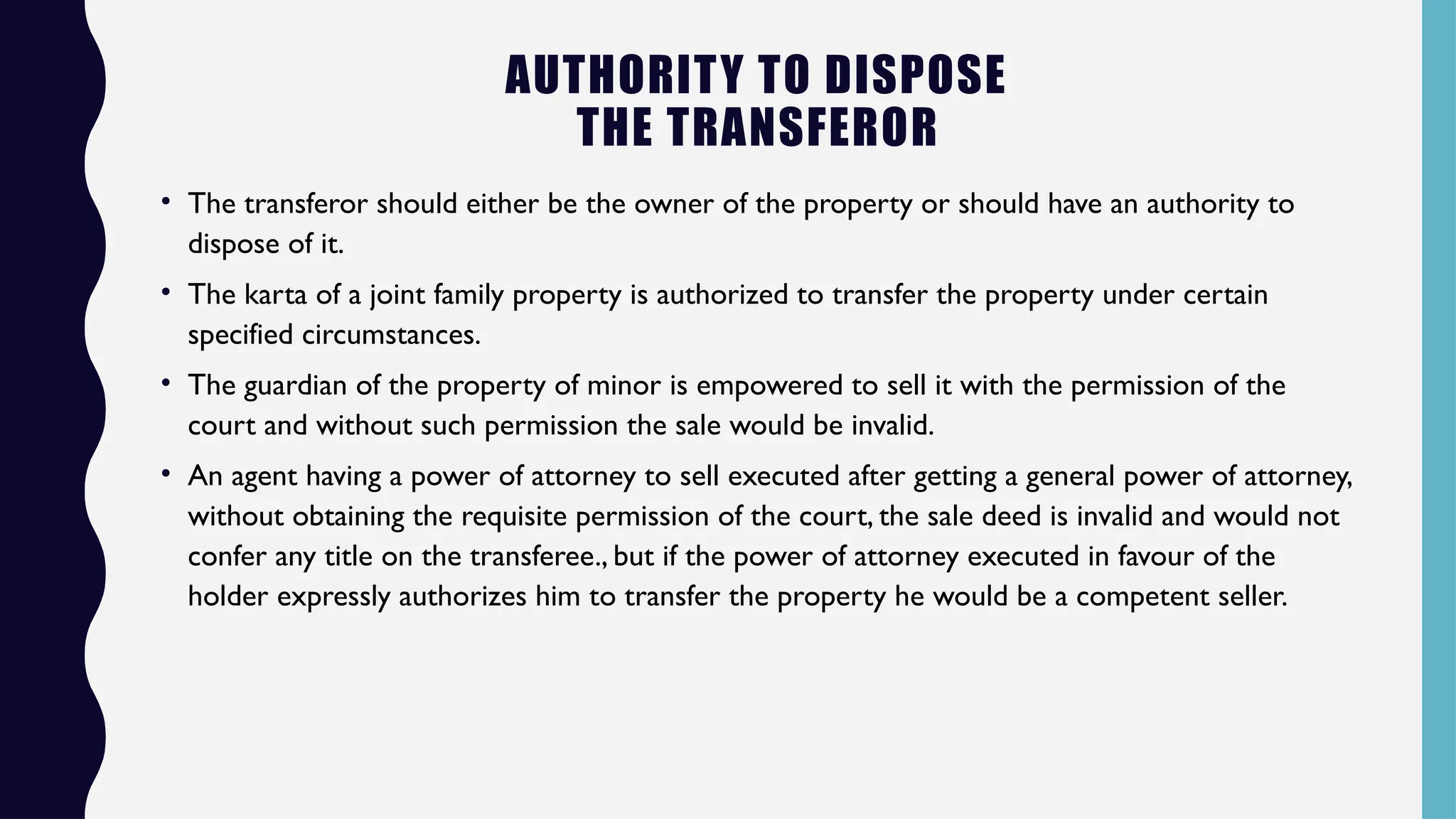 AUTHORITY TO DISPOSE
THE TRANSFEROR
• The transferor should either be the owner of the property or should have an authority to
dispose of it.
• The karta of a joint family property is authorized to transfer the property under certain
specified circumstances.
• The guardian of the property of minor is empowered to sell it with the permission of the
court and without such permission the sale would be invalid.
• An agent having a power of attorney to sell executed after getting a general power of attorney,
without obtaining the requisite permission of the court, the sale deed is invalid and would not
confer any title on the transferee., but if the power of attorney executed in favour of the
holder expressly authorizes him to transfer the property he would be a competent seller.
 