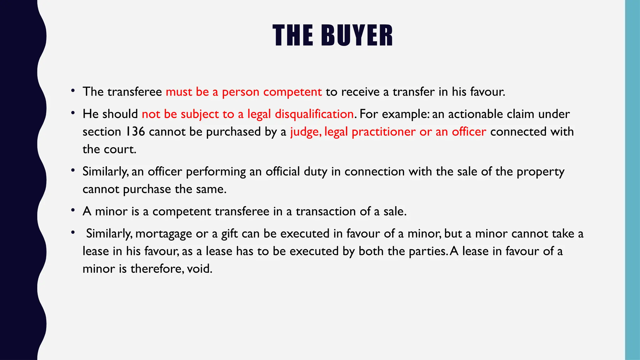 THE BUYER
• The transferee must be a person competent to receive a transfer in his favour.
• He should not be subject to a legal disqualification. For example: an actionable claim under
section 136 cannot be purchased by a judge, legal practitioner or an officer connected with
the court.
• Similarly, an officer performing an official duty in connection with the sale of the property
cannot purchase the same.
• A minor is a competent transferee in a transaction of a sale.
• Similarly, mortagage or a gift can be executed in favour of a minor, but a minor cannot take a
lease in his favour, as a lease has to be executed by both the parties.A lease in favour of a
minor is therefore, void.
 