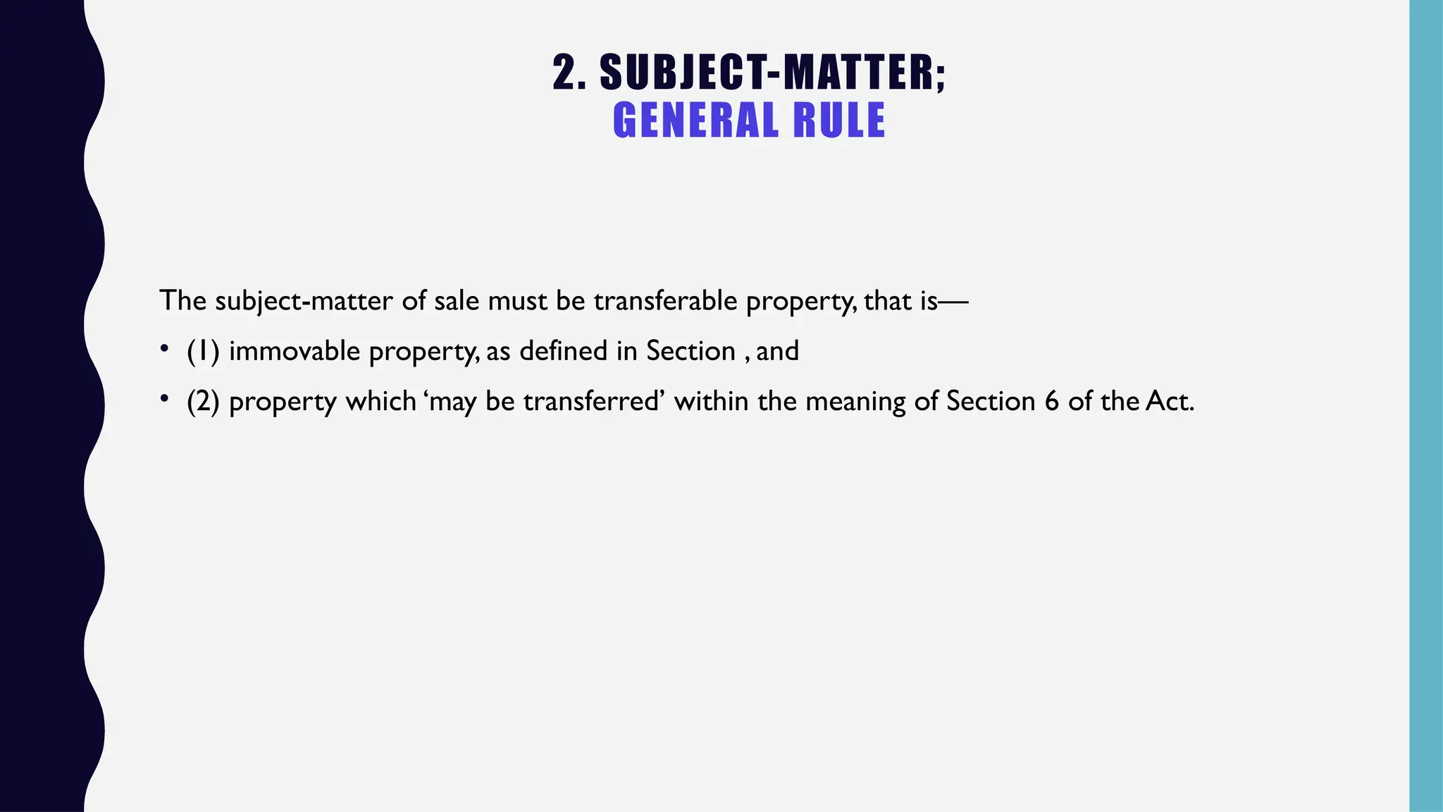 2. SUBJECT-MATTER;
GENERAL RULE
The subject-matter of sale must be transferable property, that is—
• (1) immovable property, as defined in Section , and
• (2) property which ‘may be transferred’ within the meaning of Section 6 of the Act.
 