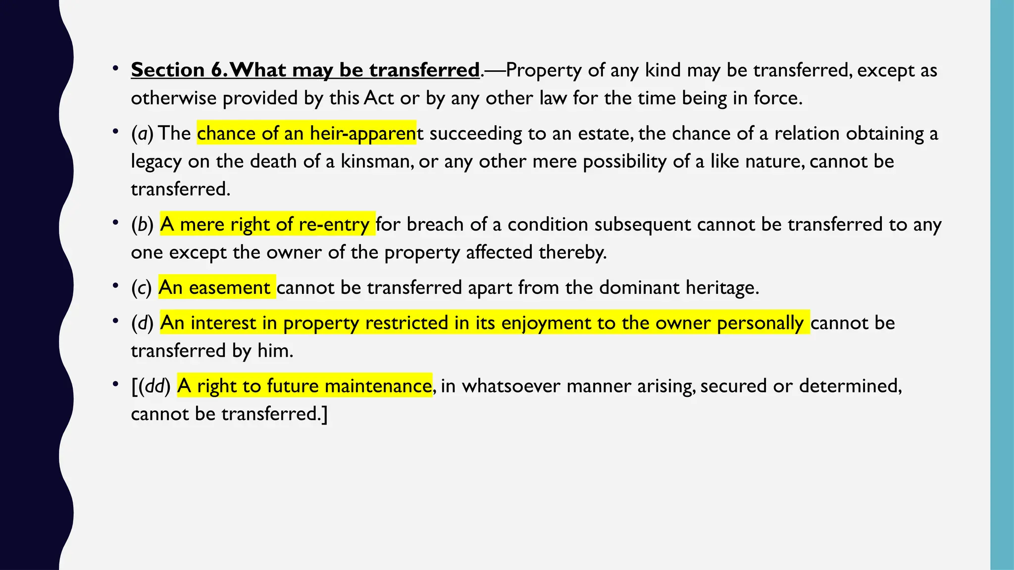 • Section 6.What may be transferred.—Property of any kind may be transferred, except as
otherwise provided by this Act or by any other law for the time being in force.
• (a) The chance of an heir-apparent succeeding to an estate, the chance of a relation obtaining a
legacy on the death of a kinsman, or any other mere possibility of a like nature, cannot be
transferred.
• (b) A mere right of re-entry for breach of a condition subsequent cannot be transferred to any
one except the owner of the property affected thereby.
• (c) An easement cannot be transferred apart from the dominant heritage.
• (d) An interest in property restricted in its enjoyment to the owner personally cannot be
transferred by him.
• [(dd) A right to future maintenance, in whatsoever manner arising, secured or determined,
cannot be transferred.]
 