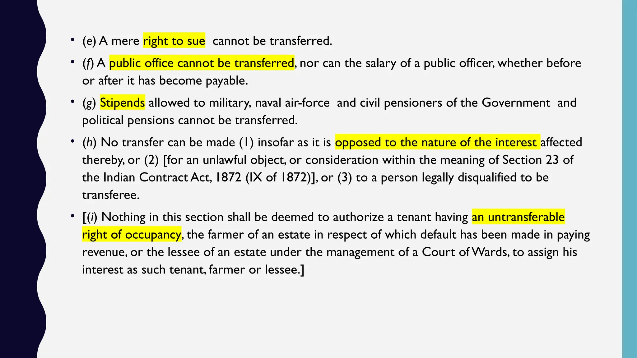 • (e) A mere right to sue cannot be transferred.
• (f) A public office cannot be transferred, nor can the salary of a public officer, whether before
or after it has become payable.
• (g) Stipends allowed to military, naval air-force and civil pensioners of the Government and
political pensions cannot be transferred.
• (h) No transfer can be made (1) insofar as it is opposed to the nature of the interest affected
thereby, or (2) [for an unlawful object, or consideration within the meaning of Section 23 of
the Indian Contract Act, 1872 (IX of 1872)], or (3) to a person legally disqualified to be
transferee.
• [(i) Nothing in this section shall be deemed to authorize a tenant having an untransferable
right of occupancy, the farmer of an estate in respect of which default has been made in paying
revenue, or the lessee of an estate under the management of a Court of Wards, to assign his
interest as such tenant, farmer or lessee.]
 