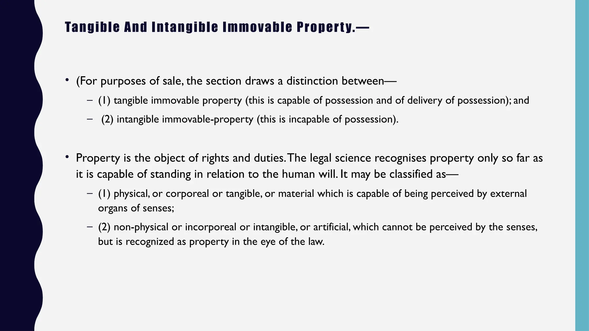 Tangible And Intangible Immovable Property.—
• (For purposes of sale, the section draws a distinction between—
– (1) tangible immovable property (this is capable of possession and of delivery of possession); and
– (2) intangible immovable-property (this is incapable of possession).
• Property is the object of rights and duties.The legal science recognises property only so far as
it is capable of standing in relation to the human will. It may be classified as—
– (1) physical, or corporeal or tangible, or material which is capable of being perceived by external
organs of senses;
– (2) non-physical or incorporeal or intangible, or artificial, which cannot be perceived by the senses,
but is recognized as property in the eye of the law.
 