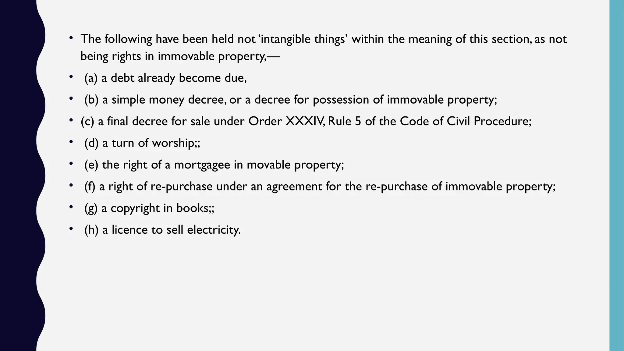 • The following have been held not ‘intangible things’ within the meaning of this section, as not
being rights in immovable property,—
• (a) a debt already become due,
• (b) a simple money decree, or a decree for possession of immovable property;
• (c) a final decree for sale under Order XXXIV, Rule 5 of the Code of Civil Procedure;
• (d) a turn of worship;;
• (e) the right of a mortgagee in movable property;
• (f) a right of re-purchase under an agreement for the re-purchase of immovable property;
• (g) a copyright in books;;
• (h) a licence to sell electricity.
 