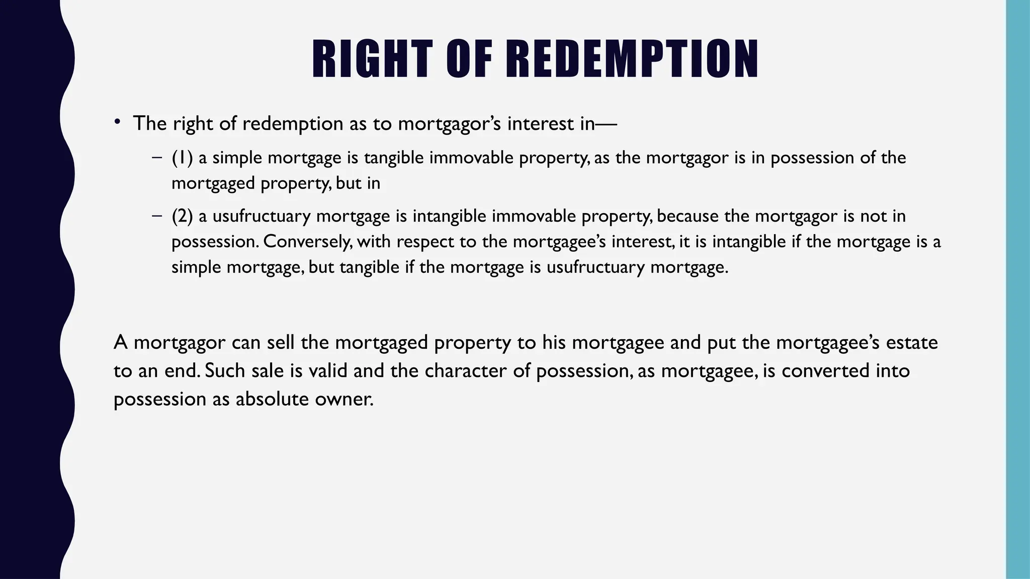 RIGHT OF REDEMPTION
• The right of redemption as to mortgagor’s interest in—
– (1) a simple mortgage is tangible immovable property, as the mortgagor is in possession of the
mortgaged property, but in
– (2) a usufructuary mortgage is intangible immovable property, because the mortgagor is not in
possession. Conversely, with respect to the mortgagee’s interest, it is intangible if the mortgage is a
simple mortgage, but tangible if the mortgage is usufructuary mortgage.
A mortgagor can sell the mortgaged property to his mortgagee and put the mortgagee’s estate
to an end. Such sale is valid and the character of possession, as mortgagee, is converted into
possession as absolute owner.
 