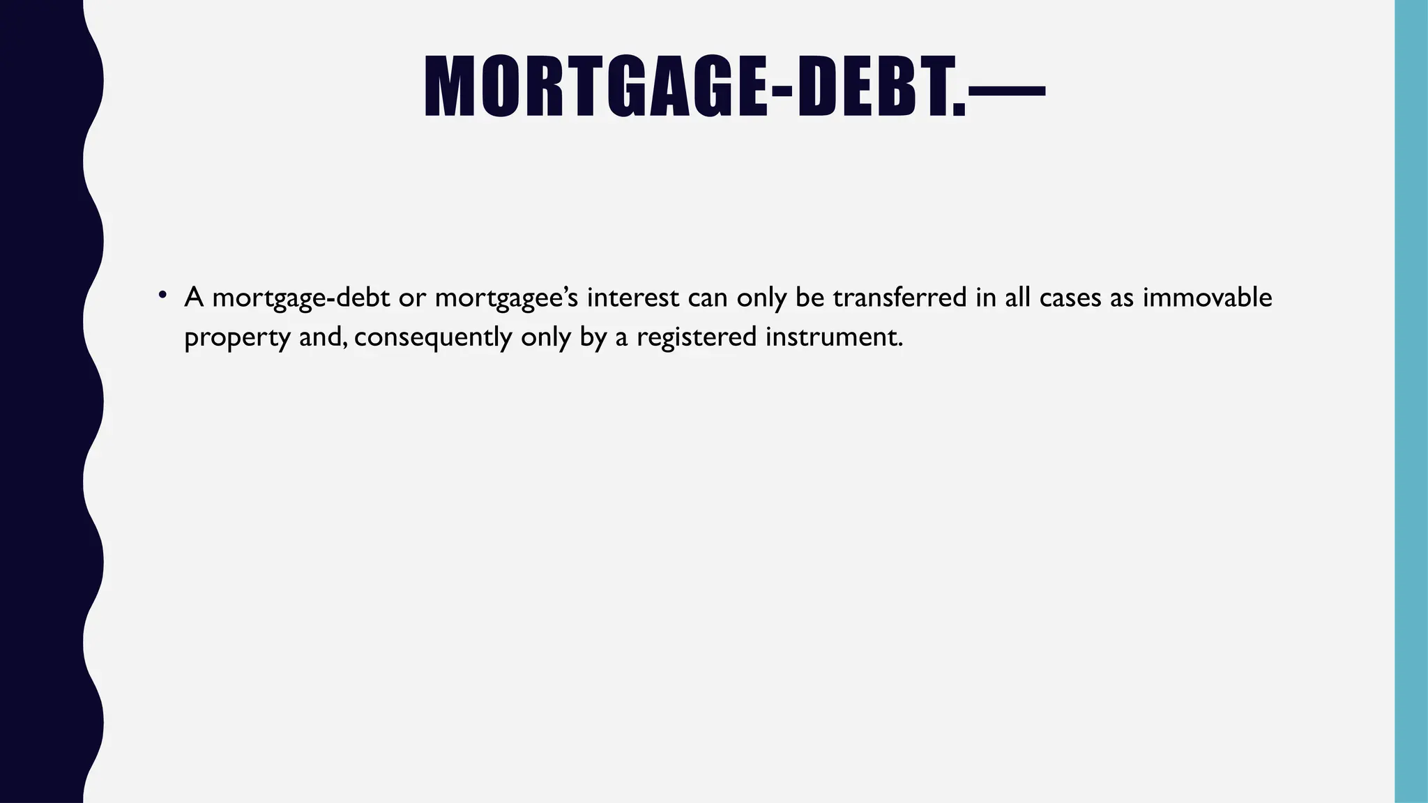 MORTGAGE-DEBT.—
• A mortgage-debt or mortgagee’s interest can only be transferred in all cases as immovable
property and, consequently only by a registered instrument.
 