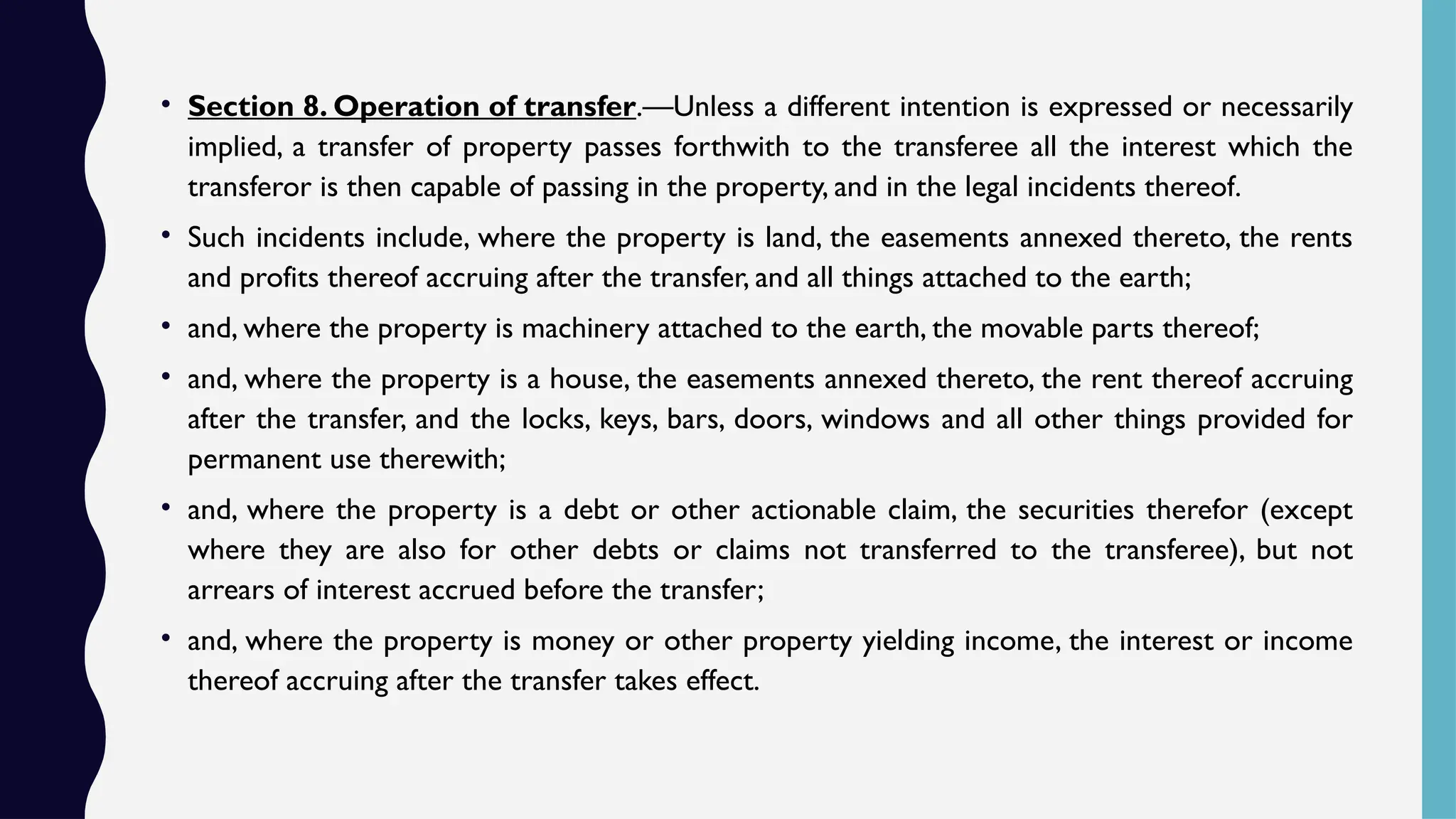 • Section 8. Operation of transfer.—Unless a different intention is expressed or necessarily
implied, a transfer of property passes forthwith to the transferee all the interest which the
transferor is then capable of passing in the property, and in the legal incidents thereof.
• Such incidents include, where the property is land, the easements annexed thereto, the rents
and profits thereof accruing after the transfer, and all things attached to the earth;
• and, where the property is machinery attached to the earth, the movable parts thereof;
• and, where the property is a house, the easements annexed thereto, the rent thereof accruing
after the transfer, and the locks, keys, bars, doors, windows and all other things provided for
permanent use therewith;
• and, where the property is a debt or other actionable claim, the securities therefor (except
where they are also for other debts or claims not transferred to the transferee), but not
arrears of interest accrued before the transfer;
• and, where the property is money or other property yielding income, the interest or income
thereof accruing after the transfer takes effect.
 