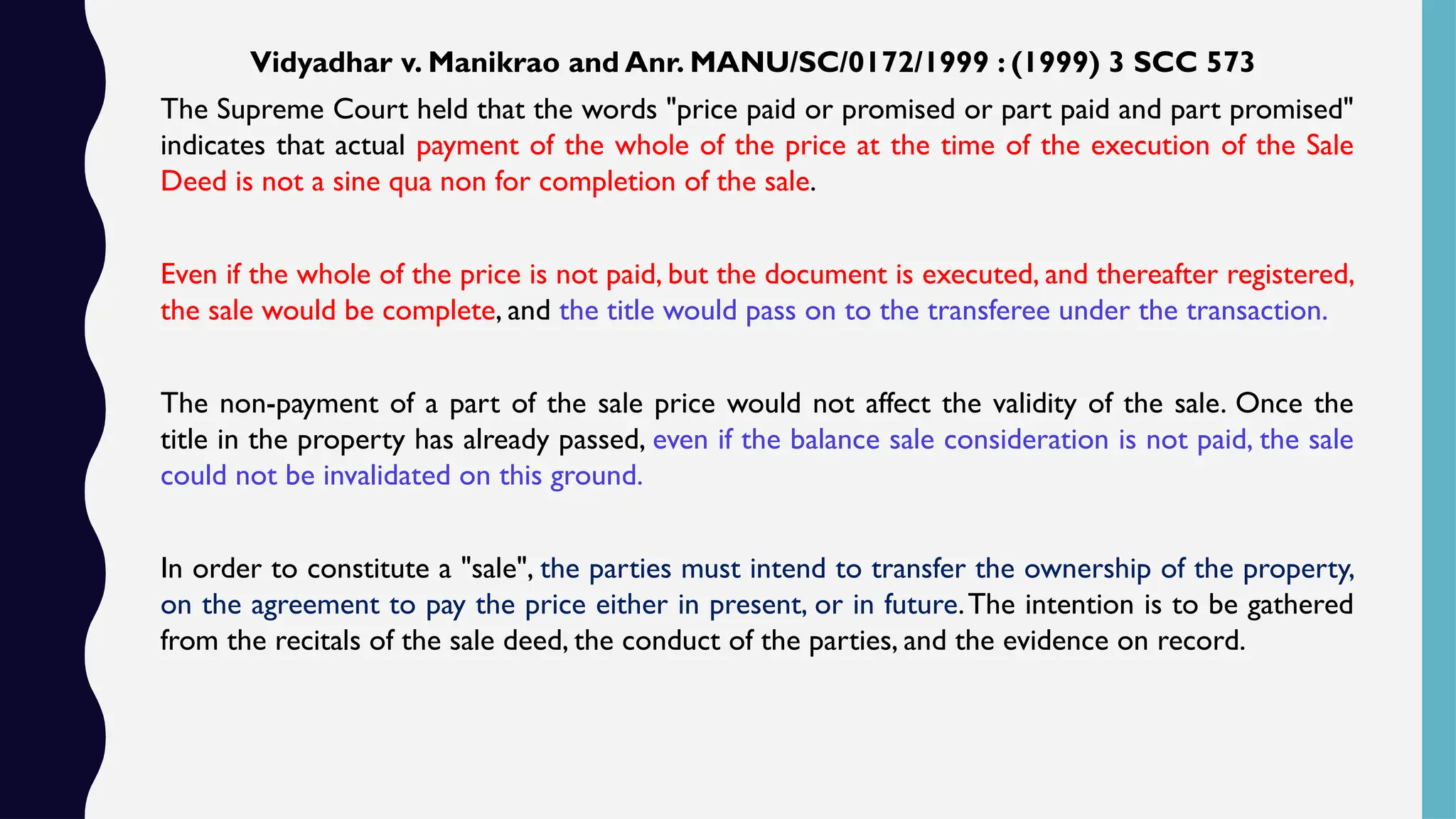 Vidyadhar v. Manikrao and Anr. MANU/SC/0172/1999 : (1999) 3 SCC 573
The Supreme Court held that the words "price paid or promised or part paid and part promised"
indicates that actual payment of the whole of the price at the time of the execution of the Sale
Deed is not a sine qua non for completion of the sale.
Even if the whole of the price is not paid, but the document is executed, and thereafter registered,
the sale would be complete, and the title would pass on to the transferee under the transaction.
The non-payment of a part of the sale price would not affect the validity of the sale. Once the
title in the property has already passed, even if the balance sale consideration is not paid, the sale
could not be invalidated on this ground.
In order to constitute a "sale", the parties must intend to transfer the ownership of the property,
on the agreement to pay the price either in present, or in future.The intention is to be gathered
from the recitals of the sale deed, the conduct of the parties, and the evidence on record.
 