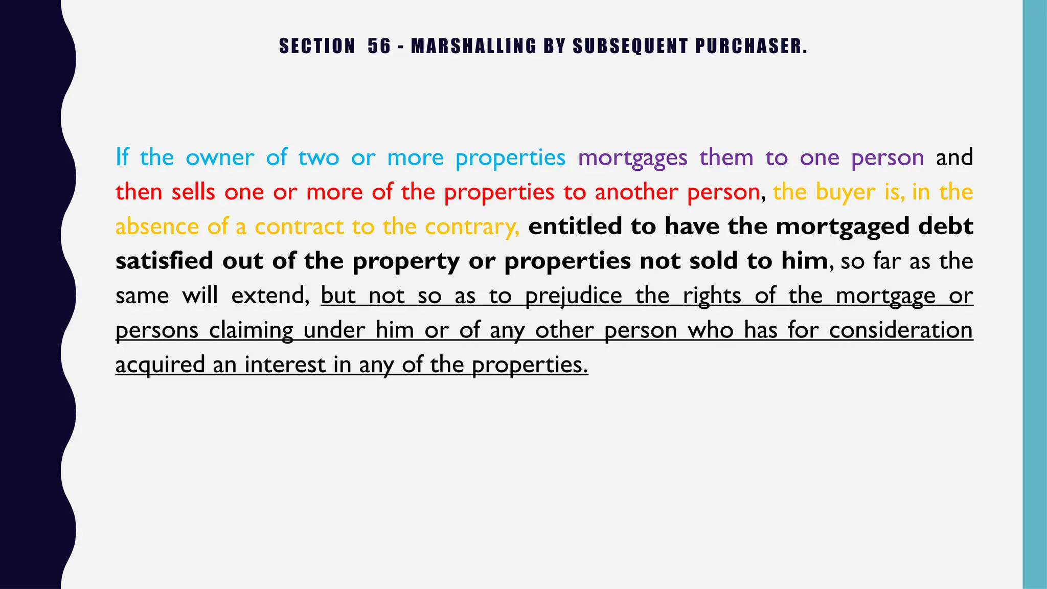 SECTION 56 - MARSHALLING BY SUBSEQUENT PURCHASER.
If the owner of two or more properties mortgages them to one person and
then sells one or more of the properties to another person, the buyer is, in the
absence of a contract to the contrary, entitled to have the mortgaged debt
satisfied out of the property or properties not sold to him, so far as the
same will extend, but not so as to prejudice the rights of the mortgage or
persons claiming under him or of any other person who has for consideration
acquired an interest in any of the properties.
 