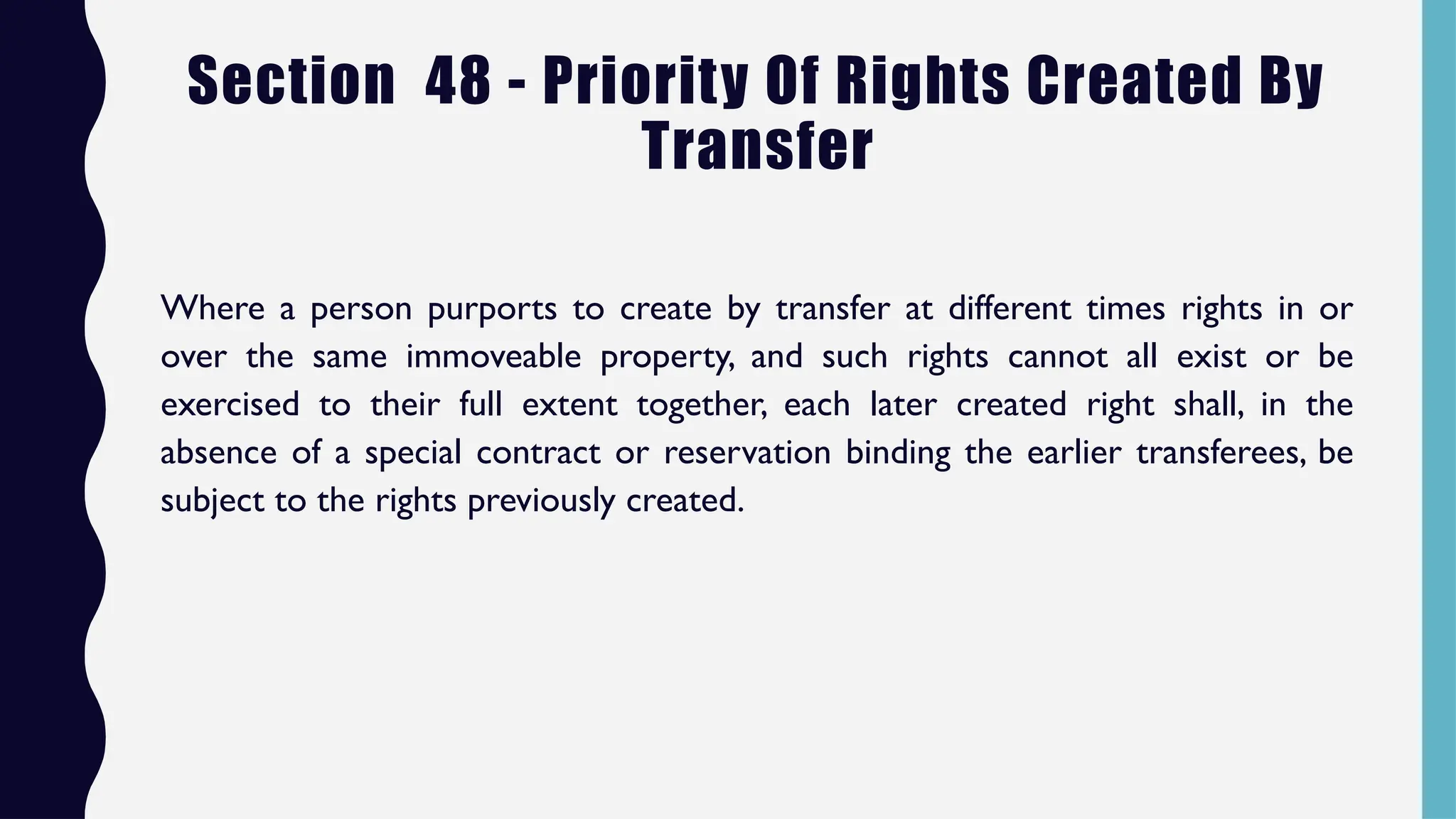 Section 48 - Priority Of Rights Created By
Transfer
Where a person purports to create by transfer at different times rights in or
over the same immoveable property, and such rights cannot all exist or be
exercised to their full extent together, each later created right shall, in the
absence of a special contract or reservation binding the earlier transferees, be
subject to the rights previously created.
 