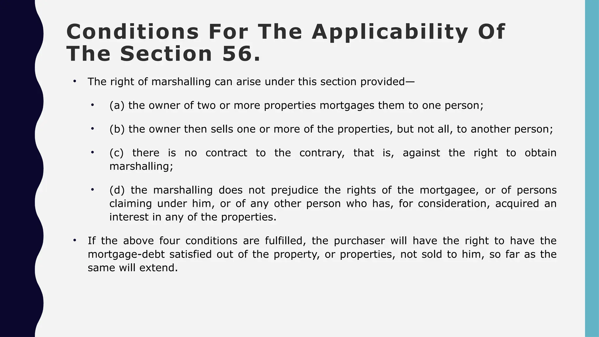 Conditions For The Applicability Of
The Section 56.
• The right of marshalling can arise under this section provided—
• (a) the owner of two or more properties mortgages them to one person;
• (b) the owner then sells one or more of the properties, but not all, to another person;
• (c) there is no contract to the contrary, that is, against the right to obtain
marshalling;
• (d) the marshalling does not prejudice the rights of the mortgagee, or of persons
claiming under him, or of any other person who has, for consideration, acquired an
interest in any of the properties.
• If the above four conditions are fulfilled, the purchaser will have the right to have the
mortgage-debt satisfied out of the property, or properties, not sold to him, so far as the
same will extend.
 