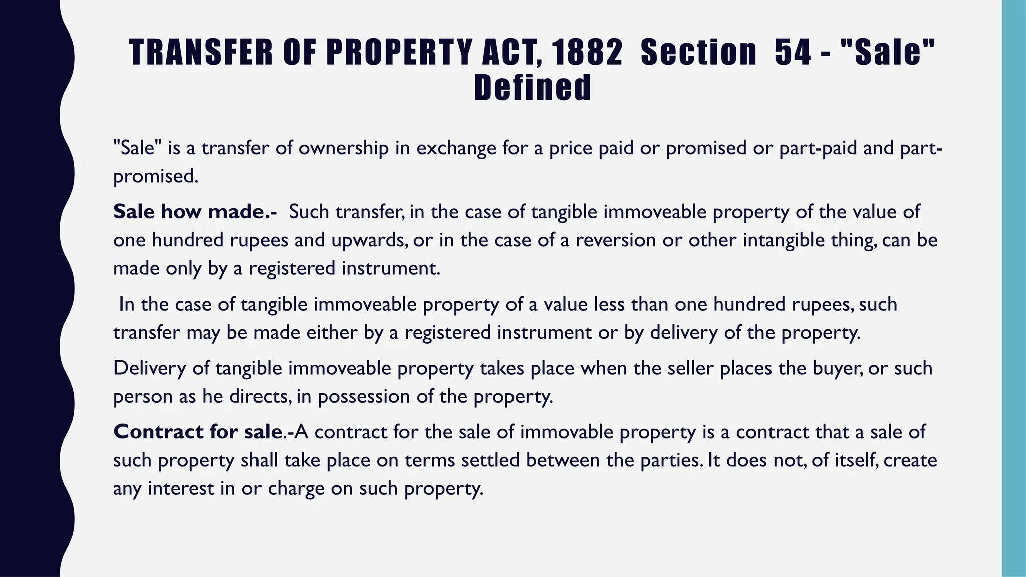 TRANSFER OF PROPERTY ACT, 1882 Section 54 - "Sale"
Defined
"Sale" is a transfer of ownership in exchange for a price paid or promised or part-paid and part-
promised.
Sale how made.- Such transfer, in the case of tangible immoveable property of the value of
one hundred rupees and upwards, or in the case of a reversion or other intangible thing, can be
made only by a registered instrument.
In the case of tangible immoveable property of a value less than one hundred rupees, such
transfer may be made either by a registered instrument or by delivery of the property.
Delivery of tangible immoveable property takes place when the seller places the buyer, or such
person as he directs, in possession of the property.
Contract for sale.-A contract for the sale of immovable property is a contract that a sale of
such property shall take place on terms settled between the parties. It does not, of itself, create
any interest in or charge on such property.
 
