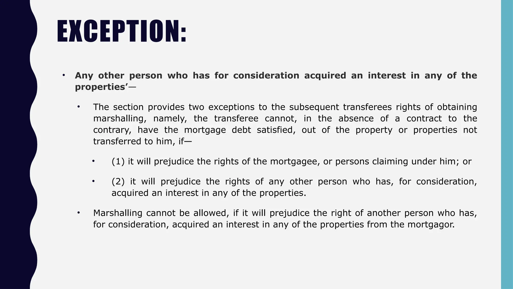 EXCEPTION:
• Any other person who has for consideration acquired an interest in any of the
properties’—
• The section provides two exceptions to the subsequent transferees rights of obtaining
marshalling, namely, the transferee cannot, in the absence of a contract to the
contrary, have the mortgage debt satisfied, out of the property or properties not
transferred to him, if—
• (1) it will prejudice the rights of the mortgagee, or persons claiming under him; or
• (2) it will prejudice the rights of any other person who has, for consideration,
acquired an interest in any of the properties.
• Marshalling cannot be allowed, if it will prejudice the right of another person who has,
for consideration, acquired an interest in any of the properties from the mortgagor.
 