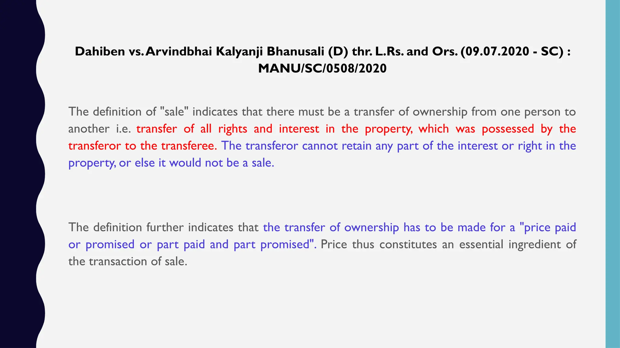 Dahiben vs.Arvindbhai Kalyanji Bhanusali (D) thr. L.Rs. and Ors. (09.07.2020 - SC) :
MANU/SC/0508/2020
The definition of "sale" indicates that there must be a transfer of ownership from one person to
another i.e. transfer of all rights and interest in the property, which was possessed by the
transferor to the transferee. The transferor cannot retain any part of the interest or right in the
property, or else it would not be a sale.
The definition further indicates that the transfer of ownership has to be made for a "price paid
or promised or part paid and part promised". Price thus constitutes an essential ingredient of
the transaction of sale.
 