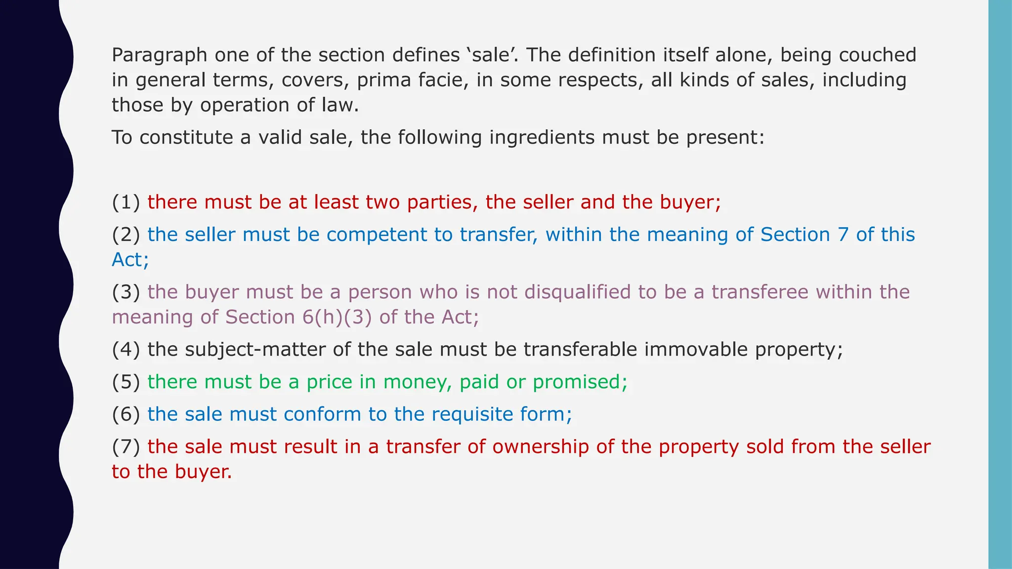 Paragraph one of the section defines ‘sale’. The definition itself alone, being couched
in general terms, covers, prima facie, in some respects, all kinds of sales, including
those by operation of law.
To constitute a valid sale, the following ingredients must be present:
(1) there must be at least two parties, the seller and the buyer;
(2) the seller must be competent to transfer, within the meaning of Section 7 of this
Act;
(3) the buyer must be a person who is not disqualified to be a transferee within the
meaning of Section 6(h)(3) of the Act;
(4) the subject-matter of the sale must be transferable immovable property;
(5) there must be a price in money, paid or promised;
(6) the sale must conform to the requisite form;
(7) the sale must result in a transfer of ownership of the property sold from the seller
to the buyer.
 