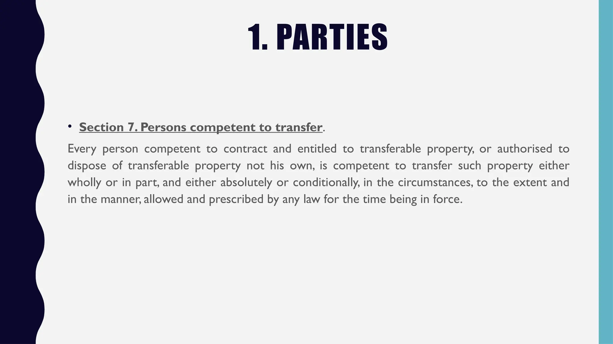 1. PARTIES
• Section 7. Persons competent to transfer.
Every person competent to contract and entitled to transferable property, or authorised to
dispose of transferable property not his own, is competent to transfer such property either
wholly or in part, and either absolutely or conditionally, in the circumstances, to the extent and
in the manner, allowed and prescribed by any law for the time being in force.
 