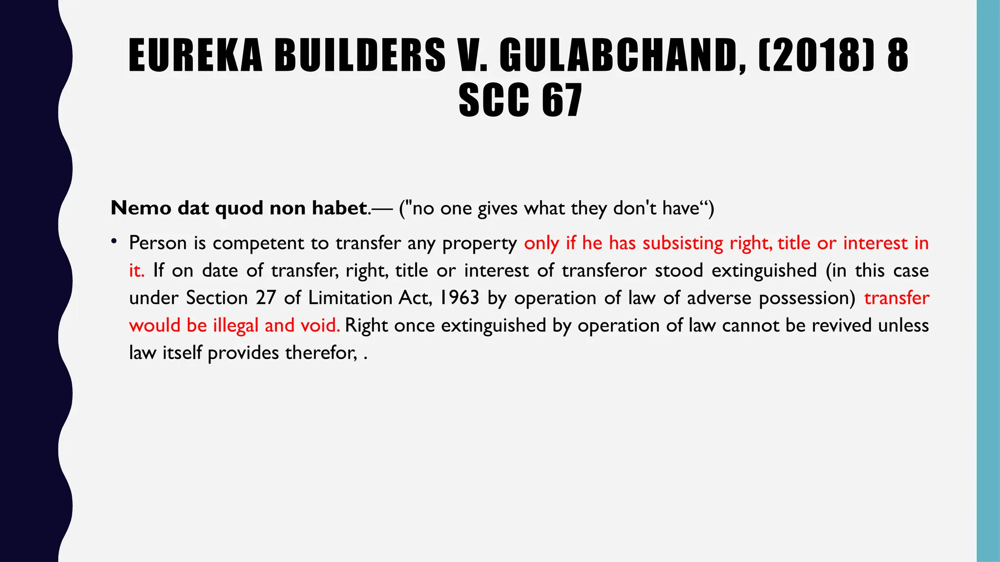 EUREKA BUILDERS V. GULABCHAND, (2018) 8
SCC 67
Nemo dat quod non habet.— ("no one gives what they don't have“)
• Person is competent to transfer any property only if he has subsisting right, title or interest in
it. If on date of transfer, right, title or interest of transferor stood extinguished (in this case
under Section 27 of Limitation Act, 1963 by operation of law of adverse possession) transfer
would be illegal and void. Right once extinguished by operation of law cannot be revived unless
law itself provides therefor, .
 