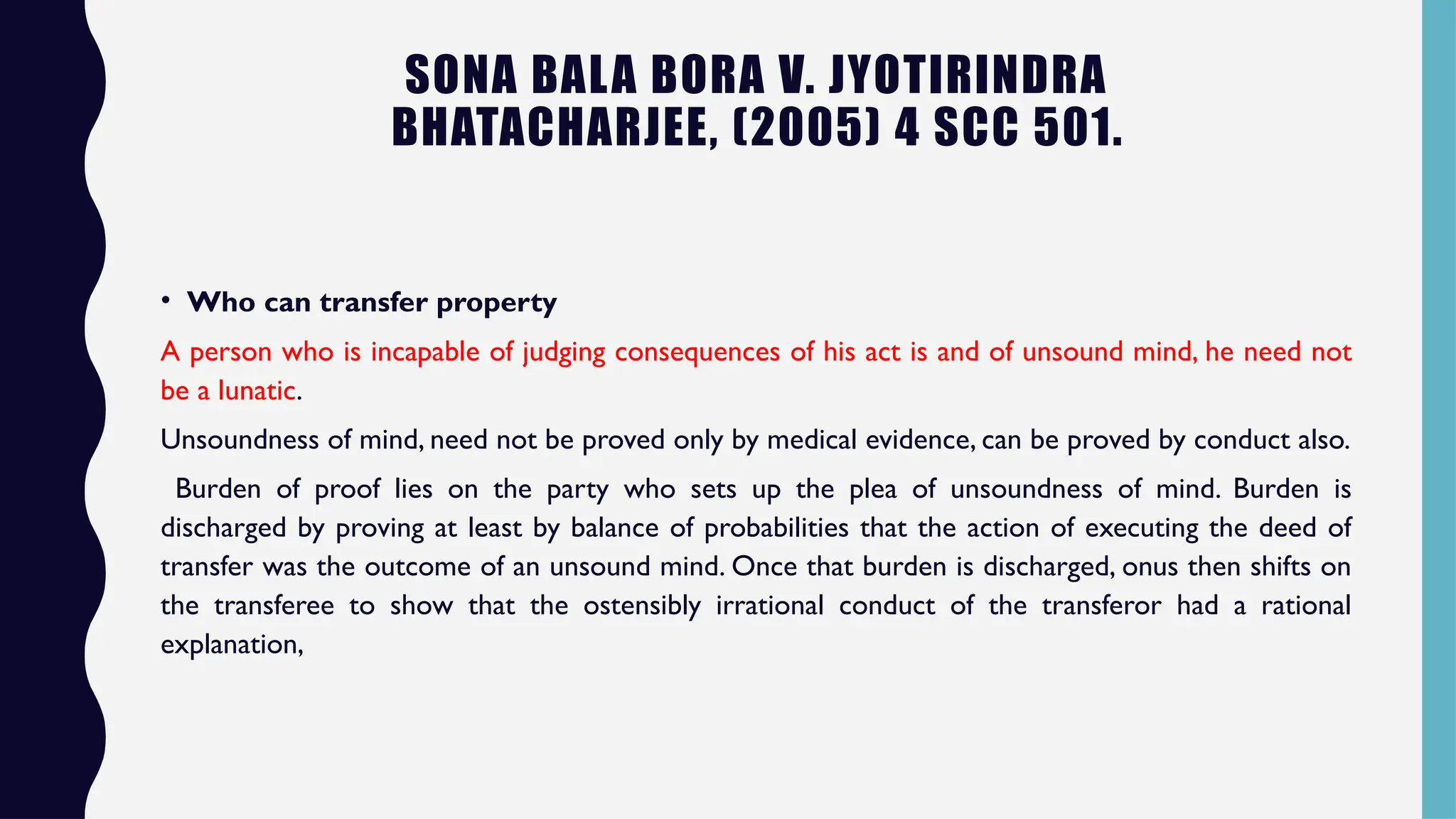 SONA BALA BORA V. JYOTIRINDRA
BHATACHARJEE, (2005) 4 SCC 501.
• Who can transfer property
A person who is incapable of judging consequences of his act is and of unsound mind, he need not
be a lunatic.
Unsoundness of mind, need not be proved only by medical evidence, can be proved by conduct also.
Burden of proof lies on the party who sets up the plea of unsoundness of mind. Burden is
discharged by proving at least by balance of probabilities that the action of executing the deed of
transfer was the outcome of an unsound mind. Once that burden is discharged, onus then shifts on
the transferee to show that the ostensibly irrational conduct of the transferor had a rational
explanation,
 