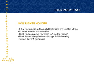 NON RIGHTS HOLDER THIRD PARTY PVA’S FOR HOST CITY CAPE TOWN FIFA WORLD CUP SOUTH AFRICA 2010  FIFA Commercial Affiliates & Host Cities are Rights Holders All other entities are 3 rd  Parties  Third Parties are not permitted to “use the marks” Third Parties are permitted to stage Public Viewing Subject to FIFA guidelines 