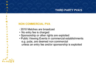 NON COMMERCIAL PVA THIRD PARTY PVA’S FOR HOST CITY CAPE TOWN FIFA WORLD CUP SOUTH AFRICA 2010  2010 Matches are broadcast No entry fee is charged Sponsorship or other rights are exploited Public Viewing Events in commercial establishments e.g. pubs, are deemed non commercial  unless an entry fee and/or sponsorship is exploited 