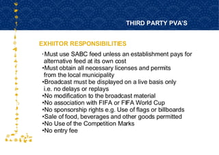EXHIITOR RESPONSIBILITIES THIRD PARTY PVA’S FOR HOST CITY CAPE TOWN FIFA WORLD CUP SOUTH AFRICA 2010  Must use SABC feed unless an establishment pays for  alternative feed at its own cost Must obtain all necessary licenses and permits  from the local municipality Broadcast must be displayed on a live basis only  i.e. no delays or replays No modification to the broadcast material  No association with FIFA or FIFA World Cup No sponsorship rights e.g. Use of flags or billboards Sale of food, beverages and other goods permitted  No Use of the Competition Marks No entry fee 