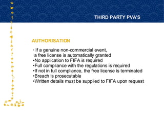 AUTHORISATION THIRD PARTY PVA’S FOR HOST CITY CAPE TOWN FIFA WORLD CUP SOUTH AFRICA 2010  If a genuine non-commercial event,  a free license is automatically granted No application to FIFA is required Full compliance with the regulations is required If not in full compliance, the free license is terminated Breach is prosecutable Written details must be supplied to FIFA upon request 