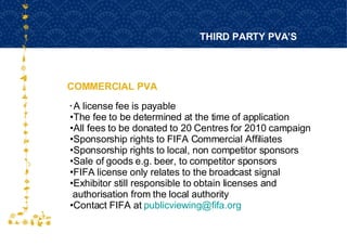 COMMERCIAL PVA THIRD PARTY PVA’S FOR HOST CITY CAPE TOWN FIFA WORLD CUP SOUTH AFRICA 2010  A license fee is payable The fee to be determined at the time of application All fees to be donated to 20 Centres for 2010 campaign Sponsorship rights to FIFA Commercial Affiliates Sponsorship rights to local, non competitor sponsors Sale of goods e.g. beer, to competitor sponsors FIFA license only relates to the broadcast signal Exhibitor still responsible to obtain licenses and  authorisation from the local authority Contact FIFA at  [email_address] 