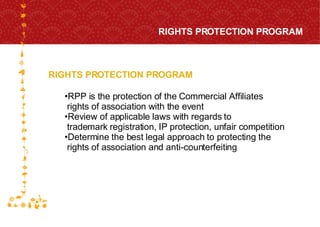 RIGHTS PROTECTION PROGRAM RIGHTS PROTECTION PROGRAM FOR HOST CITY CAPE TOWN FIFA WORLD CUP SOUTH AFRICA 2010  RPP is the protection of the Commercial Affiliates  rights of association with the event Review of applicable laws with regards to  trademark registration, IP protection, unfair competition Determine the best legal approach to protecting the  rights of association and anti-counterfeiting 