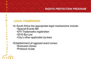 LEGAL FRAMEWORK RIGHTS PROTECTION PROGRAM FOR HOST CITY CAPE TOWN FIFA WORLD CUP SOUTH AFRICA 2010  In South Africa the appropriate legal mechanisms include: Special Events Bill DTI Trademarks registration 2010 By-Law City’s other applicable by-laws Establishment of aggreed event zones: Exclusion Zones Protocol routes 