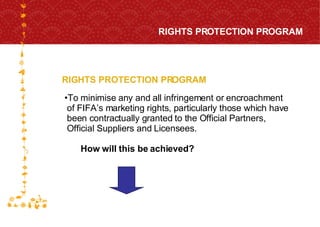 RIGHTS PROTECTION PROGRAM RIGHTS PROTECTION PROGRAM FOR HOST CITY CAPE TOWN FIFA WORLD CUP SOUTH AFRICA 2010  To  minimise  any and all infringement or encroachment  of FIFA’s marketing rights, particularly those which have  been contractually granted to the Official Partners,  Official Suppliers and Licensees. How will this be achieved? 