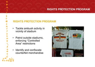 Tackle ambush activity in vicinity of stadium Patrol outside stadiums, enforcing “Controlled Area” restrictions  Identify and confiscate counterfeit merchandise RIGHTS PROTECTION PROGRAM RIGHTS PROTECTION PROGRAM FOR HOST CITY CAPE TOWN FIFA WORLD CUP SOUTH AFRICA 2010  