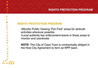 RIGHTS PROTECTION PROGRAM RIGHTS PROTECTION PROGRAM FOR HOST CITY CAPE TOWN FIFA WORLD CUP SOUTH AFRICA 2010  Monitor Public Viewing “Fan Fest” areas for ambush activities wherever possible.  Local authority law enforcement teams in these areas to monitor and coordinate NOTE : The City of Cape Town is contractually obliged in the Host City Agreement to form an RPP team.  