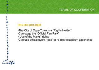 RIGHTS HOLDER TERMS OF COOPERATION FOR HOST CITY CAPE TOWN FIFA WORLD CUP SOUTH AFRICA 2010  The City of Cape Town is a “Rights Holder”  Can stage the “Official Fan Park” “ Use of the Marks” rights Can use official event “look” to re-create stadium experience 