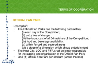 OFFICIAL FAN PARK TERMS OF COOPERATION FOR HOST CITY CAPE TOWN FIFA WORLD CUP SOUTH AFRICA 2010  Description :  The Official Fan Parks has the following parameters:  (i) each day of the Competition;  (ii) entry free of charge;  (iii) live-broadcast of all 64 matches of the Competition;  (iv) food and beverage availability,  (v) within fenced and secured areas  (vi) a stage of a dimension which allows entertainment  The Host City, LOC and FIFA shall be jointly responsible  for the staging and organisation of the Official Fan Park  One (1) Official Fan Park per stadium (Grand Parade) 