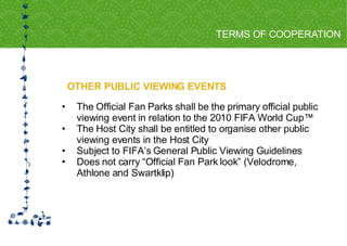 OTHER PUBLIC VIEWING EVENTS TERMS OF COOPERATION FOR HOST CITY CAPE TOWN FIFA WORLD CUP SOUTH AFRICA 2010  The Official Fan Parks shall be the primary official public viewing event in relation to the 2010 FIFA World Cup™ The Host City shall be entitled to organise other public viewing events in the Host City  Subject to FIFA’s General Public Viewing Guidelines Does not carry “Official Fan Park look” (Velodrome, Athlone and Swartklip) 