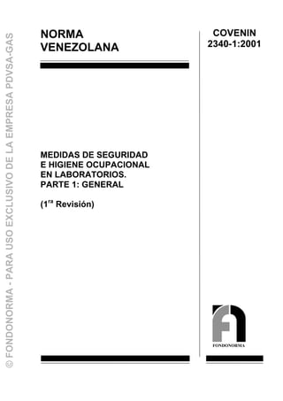 NORMA
VENEZOLANA
MEDIDAS DE SEGURIDAD
E HIGIENE OCUPACIONAL
EN LABORATORIOS.
PARTE 1: GENERAL
(1ra
Revisión)
COVENIN
2340-1:2001
FONDONORMA
©FONDONORMA-PARAUSOEXCLUSIVODELAEMPRESAPDVSA-GAS
 